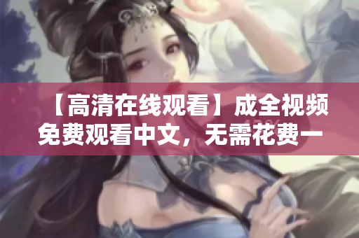 【高清在线观看】成全视频免费观看中文，无需花费一分钱