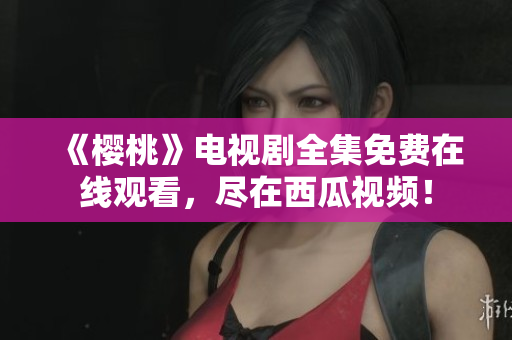 《樱桃》电视剧全集免费在线观看，尽在西瓜视频！