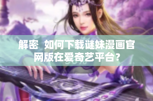 解密  如何下载谜妹漫画官网版在爱奇艺平台？