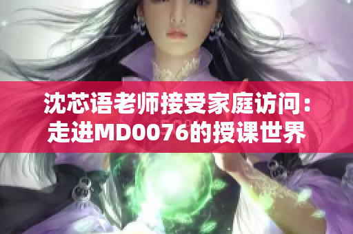 沈芯语老师接受家庭访问：走进MD0076的授课世界