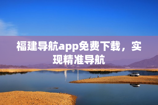 福建导航app免费下载，实现精准导航