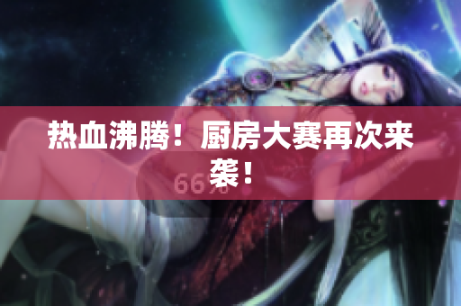 热血沸腾！厨房大赛再次来袭！