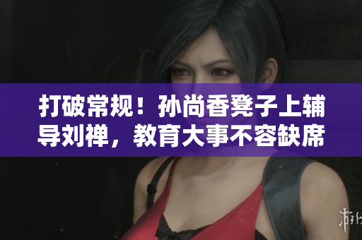 打破常规！孙尚香凳子上辅导刘禅，教育大事不容缺席！