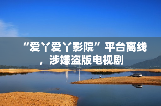 “爱丫爱丫影院”平台离线，涉嫌盗版电视剧