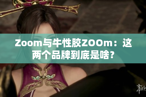 Zoom与牛性胶ZOOm：这两个品牌到底是啥？