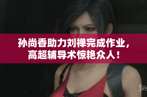 孙尚香助力刘禅完成作业，高超辅导术惊艳众人！