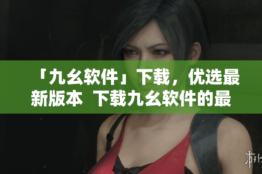 「九幺软件」下载，优选最新版本  下载九幺软件的最佳方式