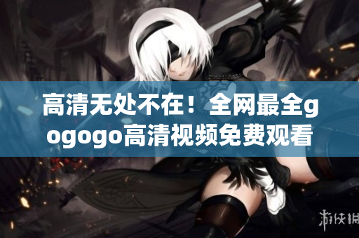 高清无处不在！全网最全gogogo高清视频免费观看