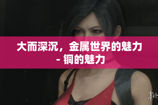 大而深沉，金属世界的魅力 - 铜的魅力