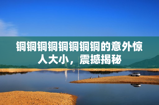 铜铜铜铜铜铜铜铜的意外惊人大小，震撼揭秘