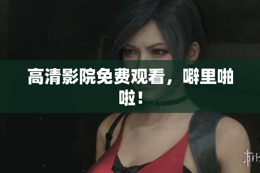 高清影院免费观看，噼里啪啦！