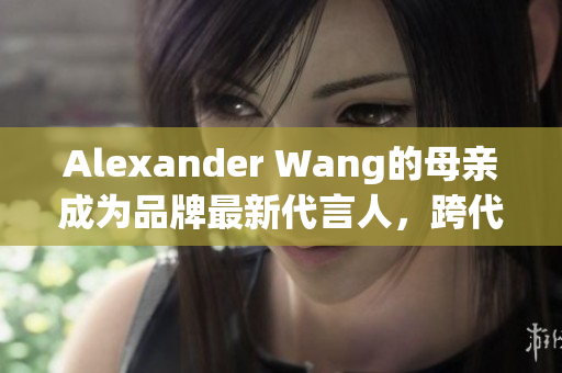 Alexander Wang的母亲成为品牌最新代言人，跨代穿搭引领潮流