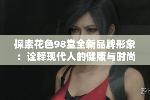 探索花色98堂全新品牌形象：诠释现代人的健康与时尚