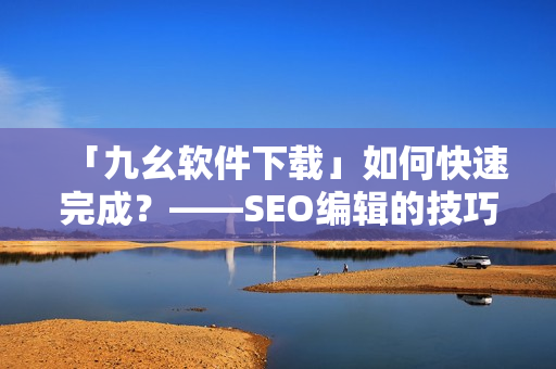 「九幺软件下载」如何快速完成？——SEO编辑的技巧分享