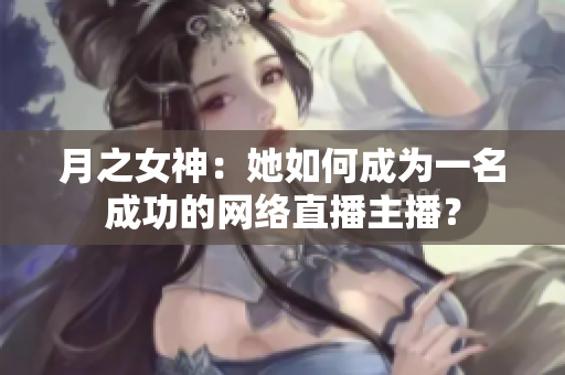 月之女神：她如何成为一名成功的网络直播主播？