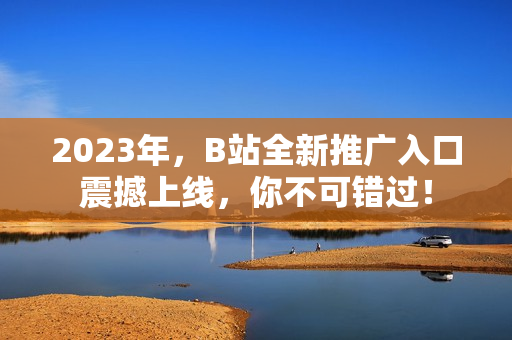 2023年，B站全新推广入口震撼上线，你不可错过！