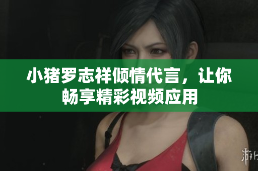 小猪罗志祥倾情代言，让你畅享精彩视频应用