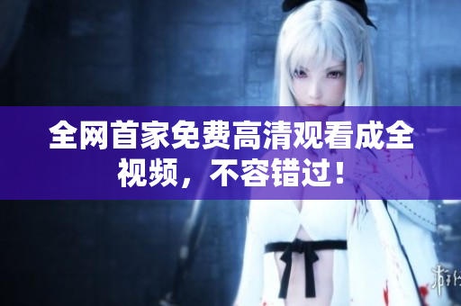 全网首家免费高清观看成全视频，不容错过！