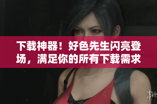 下载神器！好色先生闪亮登场，满足你的所有下载需求