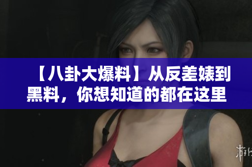 【八卦大爆料】从反差婊到黑料，你想知道的都在这里！