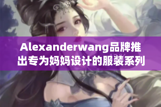 Alexanderwang品牌推出专为妈妈设计的服装系列