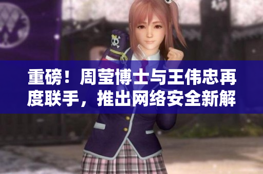 重磅！周莹博士与王伟忠再度联手，推出网络安全新解决方案