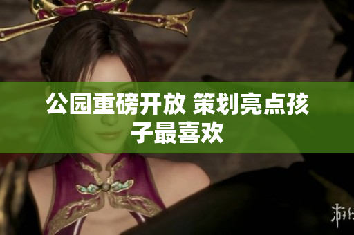 公园重磅开放 策划亮点孩子最喜欢