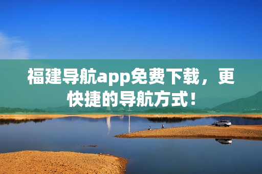 福建导航app免费下载，更快捷的导航方式！