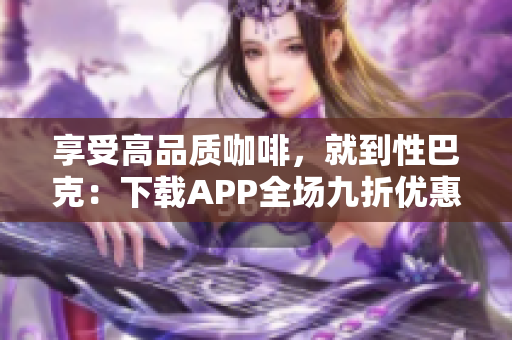享受高品质咖啡，就到性巴克：下载APP全场九折优惠