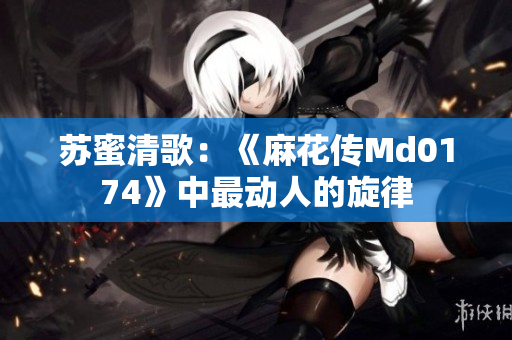 苏蜜清歌：《麻花传Md0174》中最动人的旋律