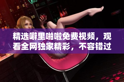 精选噼里啪啦免费视频，观看全网独家精彩，不容错过！