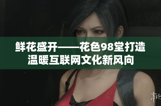 鲜花盛开——花色98堂打造温暖互联网文化新风向