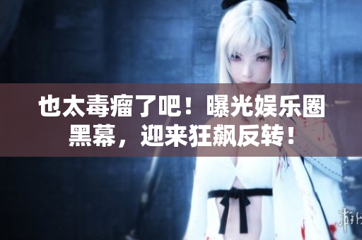 也太毒瘤了吧！曝光娱乐圈黑幕，迎来狂飙反转！