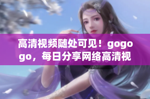 高清视频随处可见！gogogo，每日分享网络高清视频大全