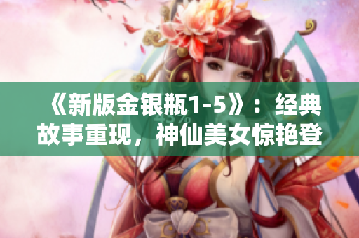 《新版金银瓶1-5》：经典故事重现，神仙美女惊艳登场