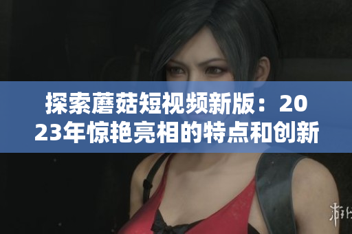 探索蘑菇短视频新版：2023年惊艳亮相的特点和创新！