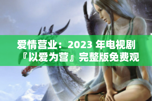 爱情营业：2023 年电视剧『以爱为营』完整版免费观看