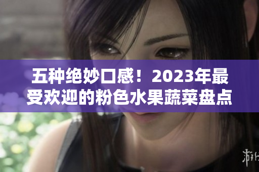 五种绝妙口感！2023年最受欢迎的粉色水果蔬菜盘点