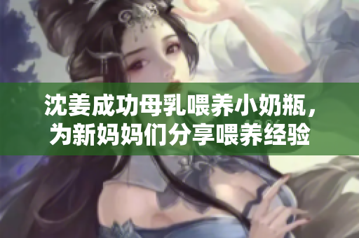 沈姜成功母乳喂养小奶瓶，为新妈妈们分享喂养经验