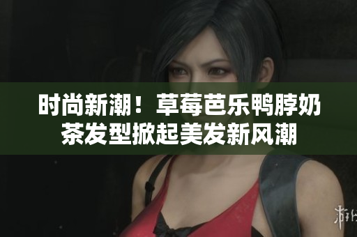 时尚新潮！草莓芭乐鸭脖奶茶发型掀起美发新风潮