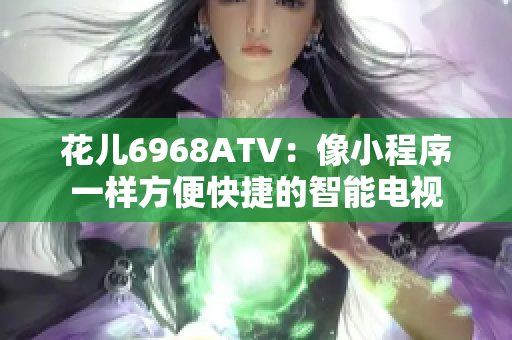 花儿6968ATV：像小程序一样方便快捷的智能电视