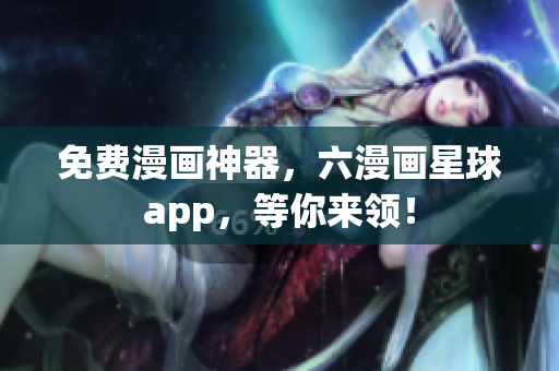 免费漫画神器，六漫画星球app，等你来领！