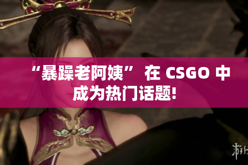 “暴躁老阿姨” 在 CSGO 中成为热门话题!