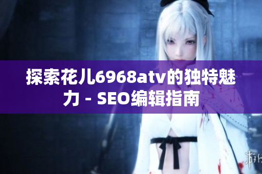 探索花儿6968atv的独特魅力 - SEO编辑指南