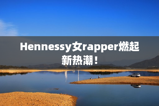 Hennessy女rapper燃起新热潮！