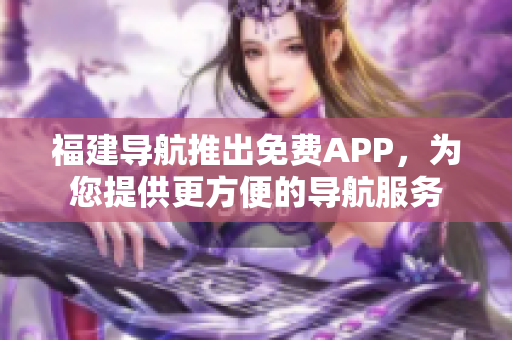 福建导航推出免费APP，为您提供更方便的导航服务