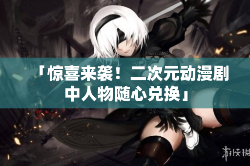 「惊喜来袭！二次元动漫剧中人物随心兑换」