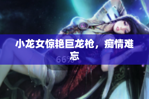 小龙女惊艳巨龙枪，痴情难忘