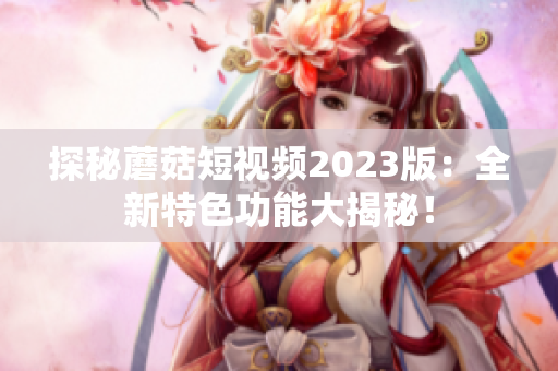 探秘蘑菇短视频2023版：全新特色功能大揭秘！