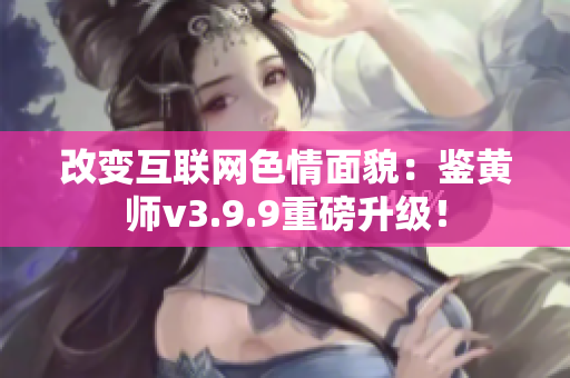 改变互联网色情面貌：鉴黄师v3.9.9重磅升级！